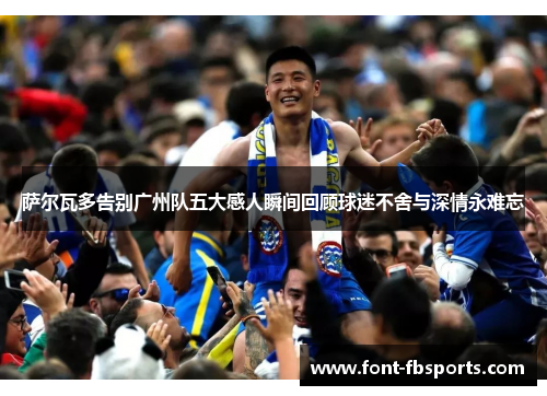 萨尔瓦多告别广州队五大感人瞬间回顾球迷不舍与深情永难忘